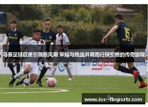 马赛足球巨星引领新风潮 荣耀与挑战并肩而行探索他的传奇旅程 马赛足球巨星引领新风潮 荣耀与挑战并肩而行探索他的传奇旅程