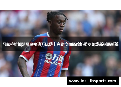 马兹拉维加盟曼联接班万比萨卡右路换血滕哈格重塑防线新棋局新篇