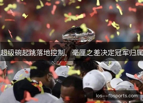 超级碗起跳落地控制,毫厘之差决定冠军归属 超级碗起跳落地控制,毫厘之差决定冠军归属