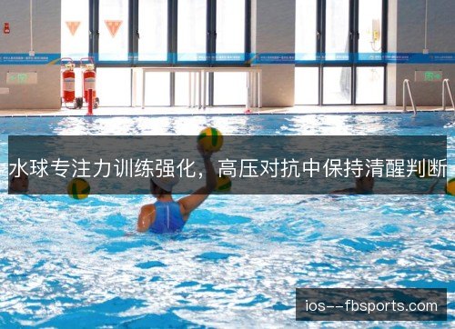 水球专注力训练强化,高压对抗中保持清醒判断 水球专注力训练强化,高压对抗中保持清醒判断